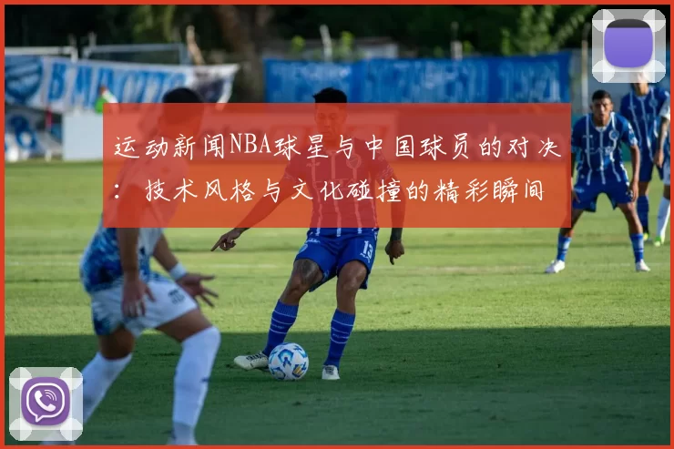运动新闻NBA球星与中国球员的对决：技术风格与文化碰撞的精彩瞬间