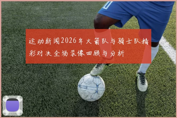 运动新闻2026年火箭队与骑士队精彩对决全场录像回顾与分析