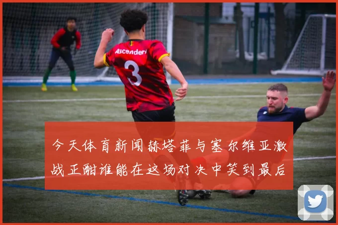 今天体育新闻赫塔菲与塞尔维亚激战正酣谁能在这场对决中笑到最后