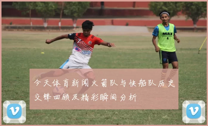 今天体育新闻火箭队与快船队历史交锋回顾及精彩瞬间分析
